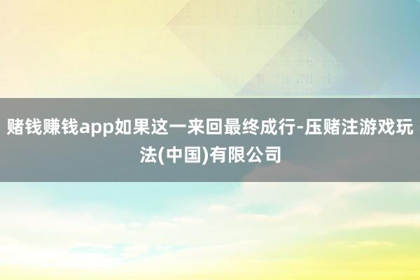 赌钱赚钱app如果这一来回最终成行-压赌注游戏玩法(中国)有限公司