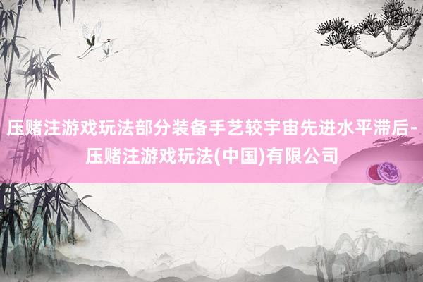 压赌注游戏玩法部分装备手艺较宇宙先进水平滞后-压赌注游戏玩法(中国)有限公司