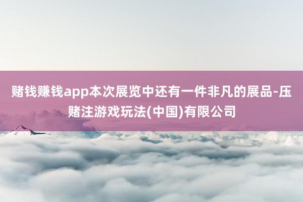 赌钱赚钱app本次展览中还有一件非凡的展品-压赌注游戏玩法(中国)有限公司