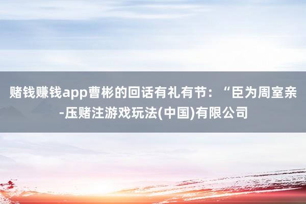 赌钱赚钱app曹彬的回话有礼有节：“臣为周室亲-压赌注游戏玩法(中国)有限公司