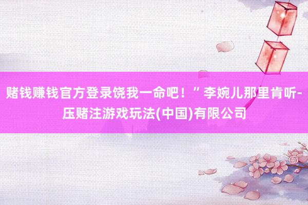 赌钱赚钱官方登录饶我一命吧！”李婉儿那里肯听-压赌注游戏玩法(中国)有限公司