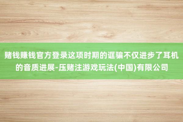 赌钱赚钱官方登录这项时期的诓骗不仅进步了耳机的音质进展-压赌注游戏玩法(中国)有限公司