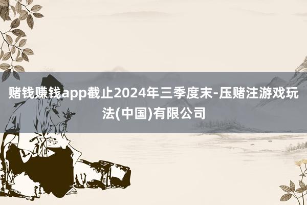 赌钱赚钱app截止2024年三季度末-压赌注游戏玩法(中国)有限公司