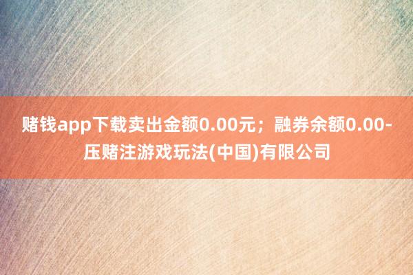 赌钱app下载卖出金额0.00元；融券余额0.00-压赌注游戏玩法(中国)有限公司