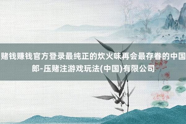 赌钱赚钱官方登录最纯正的炊火味再会最存眷的中国郎-压赌注游戏玩法(中国)有限公司