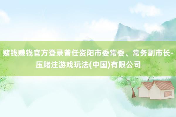 赌钱赚钱官方登录曾任资阳市委常委、常务副市长-压赌注游戏玩法(中国)有限公司