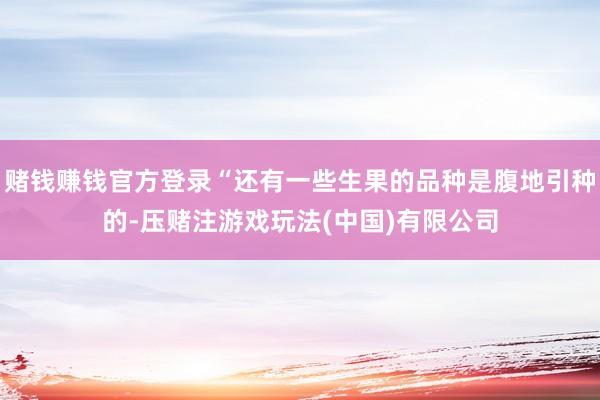 赌钱赚钱官方登录“还有一些生果的品种是腹地引种的-压赌注游戏玩法(中国)有限公司