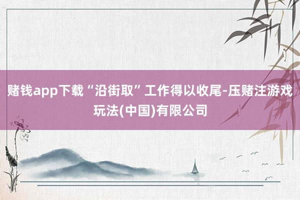 赌钱app下载“沿街取”工作得以收尾-压赌注游戏玩法(中国)有限公司