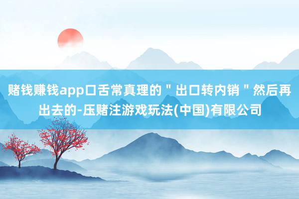 赌钱赚钱app口舌常真理的＂出口转内销＂然后再出去的-压赌注游戏玩法(中国)有限公司