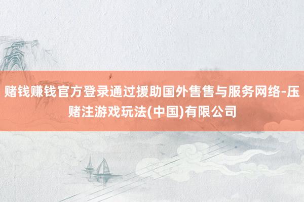 赌钱赚钱官方登录通过援助国外售售与服务网络-压赌注游戏玩法(中国)有限公司