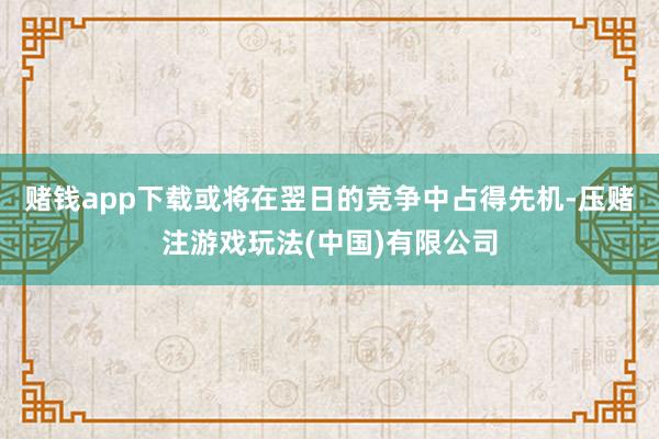 赌钱app下载或将在翌日的竞争中占得先机-压赌注游戏玩法(中国)有限公司