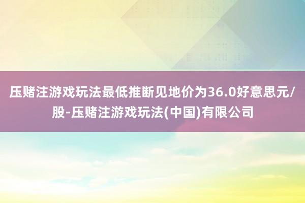 压赌注游戏玩法最低推断见地价为36.0好意思元/股-压赌注游戏玩法(中国)有限公司