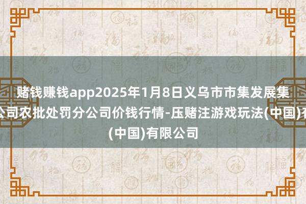 赌钱赚钱app2025年1月8日义乌市市集发展集团有限公司农批处罚分公司价钱行情-压赌注游戏玩法(中国)有限公司