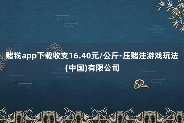 赌钱app下载收支16.40元/公斤-压赌注游戏玩法(中国)有限公司