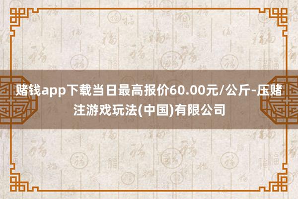 赌钱app下载当日最高报价60.00元/公斤-压赌注游戏玩法(中国)有限公司