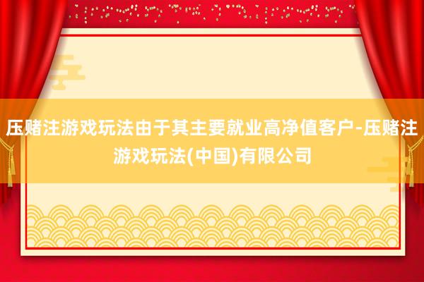 压赌注游戏玩法由于其主要就业高净值客户-压赌注游戏玩法(中国)有限公司
