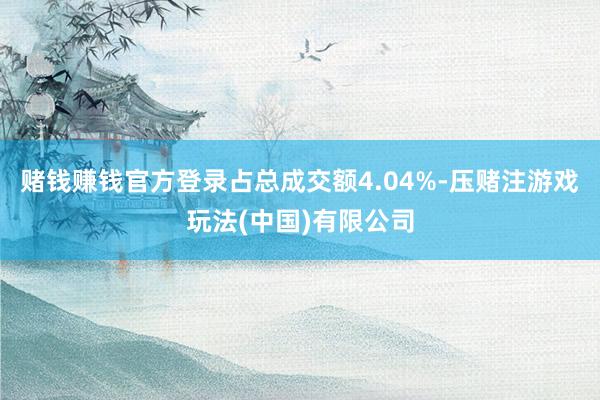 赌钱赚钱官方登录占总成交额4.04%-压赌注游戏玩法(中国)有限公司