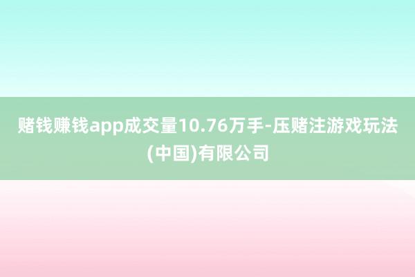 赌钱赚钱app成交量10.76万手-压赌注游戏玩法(中国)有限公司