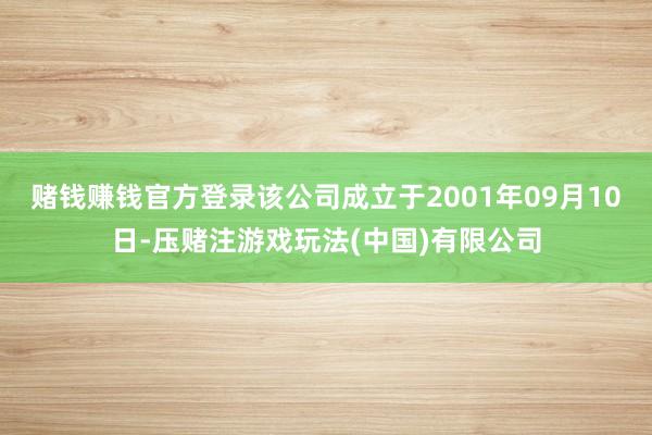 赌钱赚钱官方登录该公司成立于2001年09月10日-压赌注游戏玩法(中国)有限公司