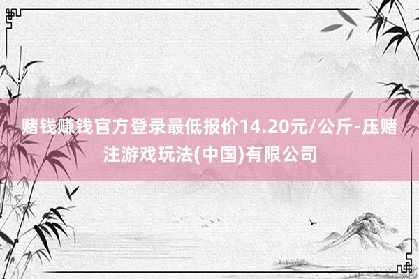 赌钱赚钱官方登录最低报价14.20元/公斤-压赌注游戏玩法(中国)有限公司