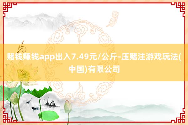 赌钱赚钱app出入7.49元/公斤-压赌注游戏玩法(中国)有限公司