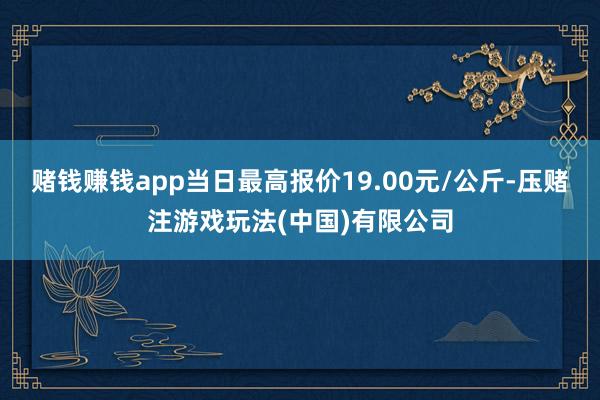 赌钱赚钱app当日最高报价19.00元/公斤-压赌注游戏玩法(中国)有限公司