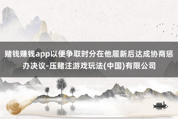 赌钱赚钱app以便争取时分在他履新后达成协商惩办决议-压赌注游戏玩法(中国)有限公司