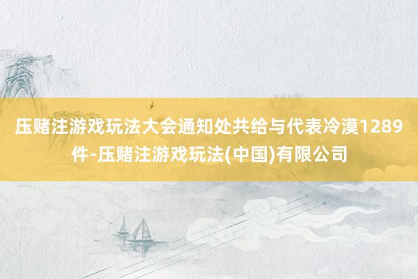 压赌注游戏玩法大会通知处共给与代表冷漠1289件-压赌注游戏玩法(中国)有限公司