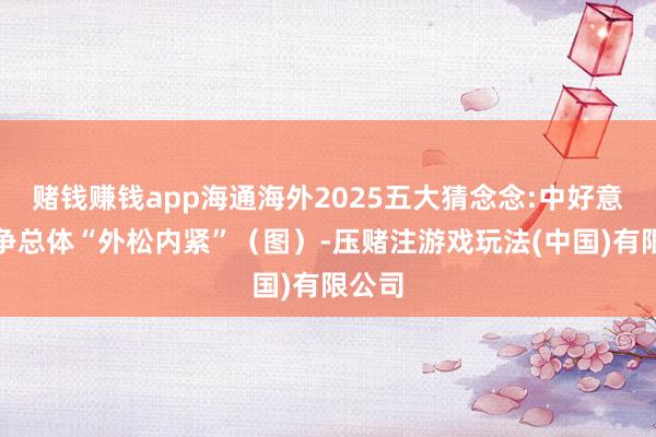 赌钱赚钱app海通海外2025五大猜念念:中好意思竞争总体“外松内紧”（图）-压赌注游戏玩法(中国)有限公司