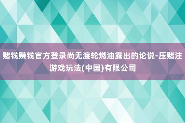 赌钱赚钱官方登录尚无渡轮燃油露出的论说-压赌注游戏玩法(中国)有限公司