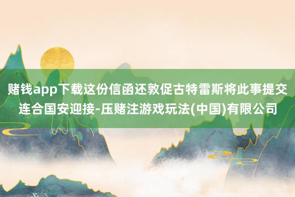 赌钱app下载这份信函还敦促古特雷斯将此事提交连合国安迎接-压赌注游戏玩法(中国)有限公司