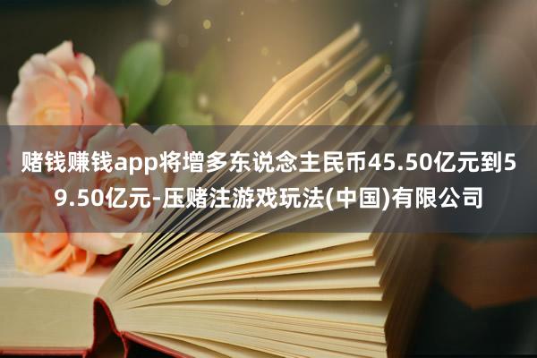 赌钱赚钱app将增多东说念主民币45.50亿元到59.50亿元-压赌注游戏玩法(中国)有限公司