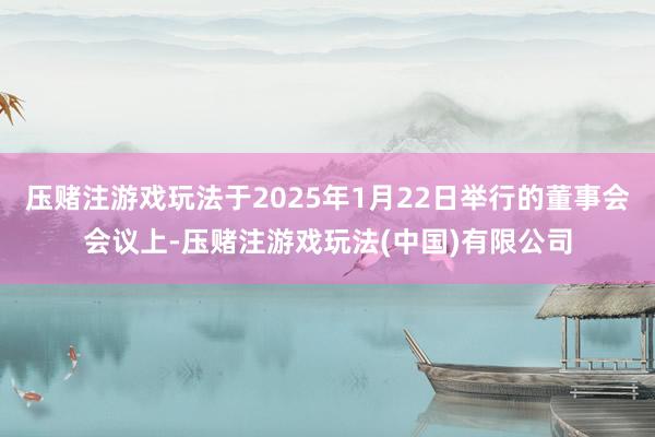 压赌注游戏玩法于2025年1月22日举行的董事会会议上-压赌注游戏玩法(中国)有限公司