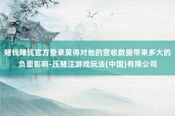 赌钱赚钱官方登录莫得对他的营收数据带来多大的负面影响-压赌注游戏玩法(中国)有限公司