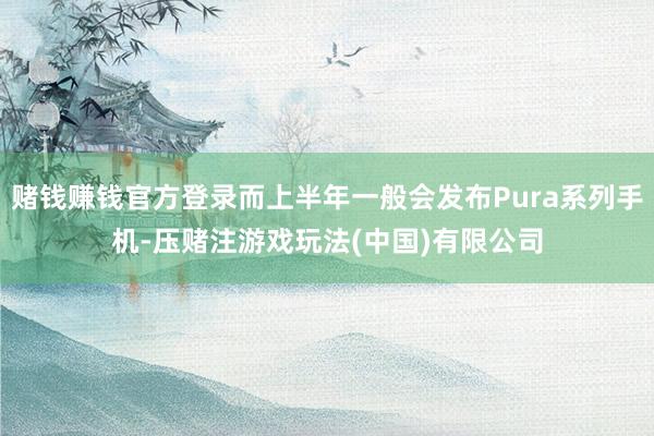 赌钱赚钱官方登录而上半年一般会发布Pura系列手机-压赌注游戏玩法(中国)有限公司