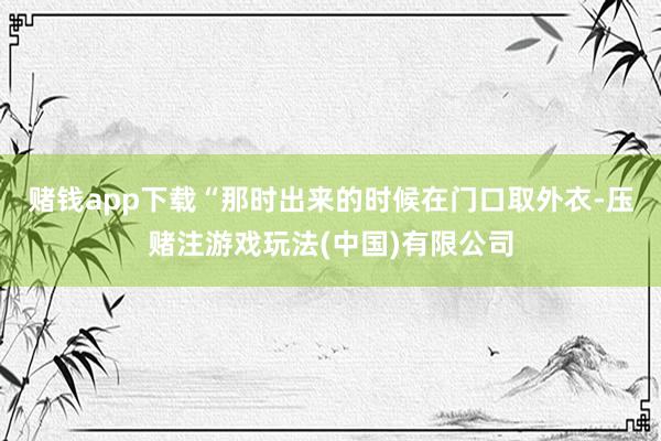赌钱app下载“那时出来的时候在门口取外衣-压赌注游戏玩法(中国)有限公司
