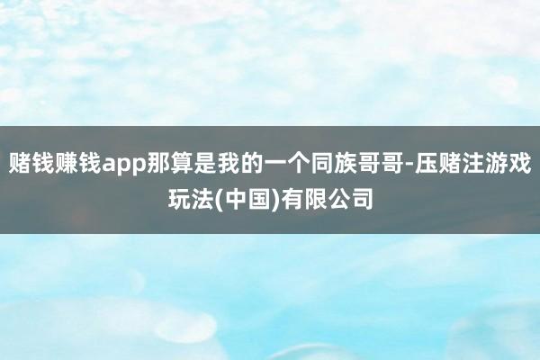 赌钱赚钱app那算是我的一个同族哥哥-压赌注游戏玩法(中国)有限公司