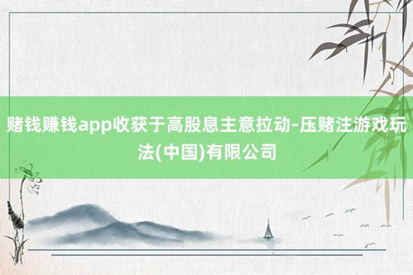 赌钱赚钱app收获于高股息主意拉动-压赌注游戏玩法(中国)有限公司