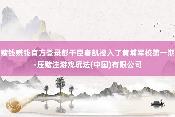 赌钱赚钱官方登录彭干臣奏凯投入了黄埔军校第一期-压赌注游戏玩法(中国)有限公司