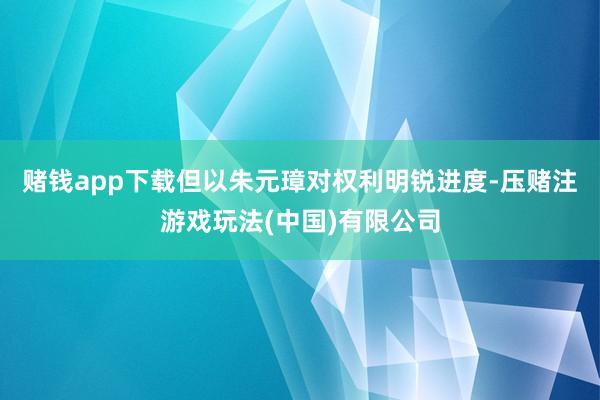 赌钱app下载但以朱元璋对权利明锐进度-压赌注游戏玩法(中国)有限公司