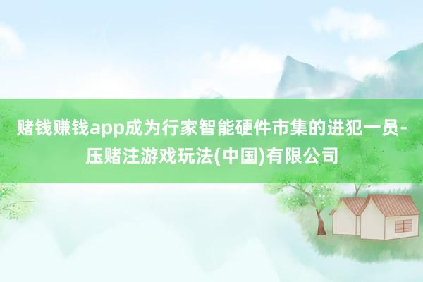 赌钱赚钱app成为行家智能硬件市集的进犯一员-压赌注游戏玩法(中国)有限公司