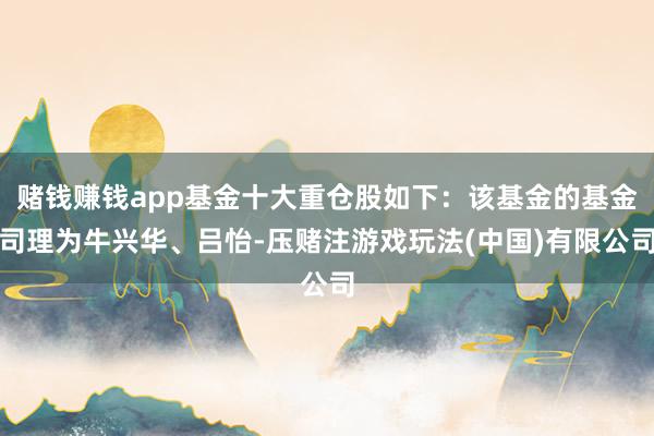 赌钱赚钱app基金十大重仓股如下：该基金的基金司理为牛兴华、吕怡-压赌注游戏玩法(中国)有限公司
