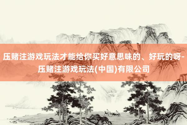 压赌注游戏玩法才能给你买好意思味的、好玩的呀-压赌注游戏玩法(中国)有限公司