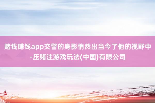 赌钱赚钱app交警的身影悄然出当今了他的视野中-压赌注游戏玩法(中国)有限公司