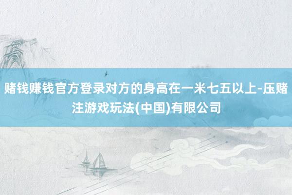 赌钱赚钱官方登录对方的身高在一米七五以上-压赌注游戏玩法(中国)有限公司