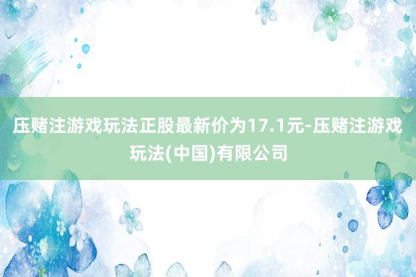 压赌注游戏玩法正股最新价为17.1元-压赌注游戏玩法(中国)有限公司