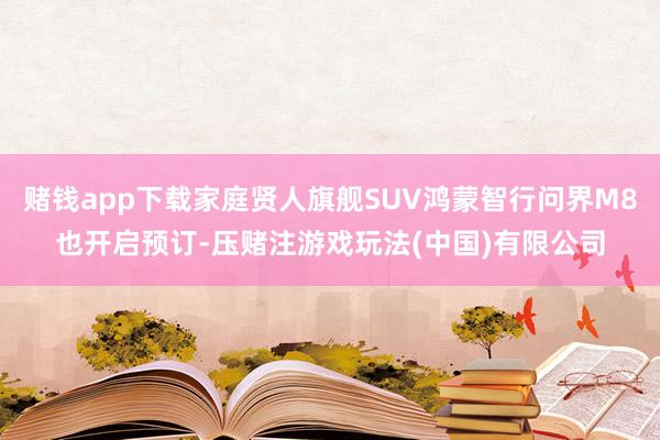 赌钱app下载家庭贤人旗舰SUV鸿蒙智行问界M8也开启预订-压赌注游戏玩法(中国)有限公司