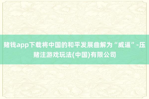 赌钱app下载将中国的和平发展曲解为“威逼”-压赌注游戏玩法(中国)有限公司