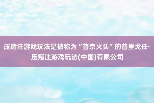 压赌注游戏玩法是被称为“普京火头”的普里戈任-压赌注游戏玩法(中国)有限公司