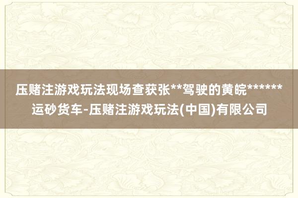 压赌注游戏玩法现场查获张**驾驶的黄皖******运砂货车-压赌注游戏玩法(中国)有限公司